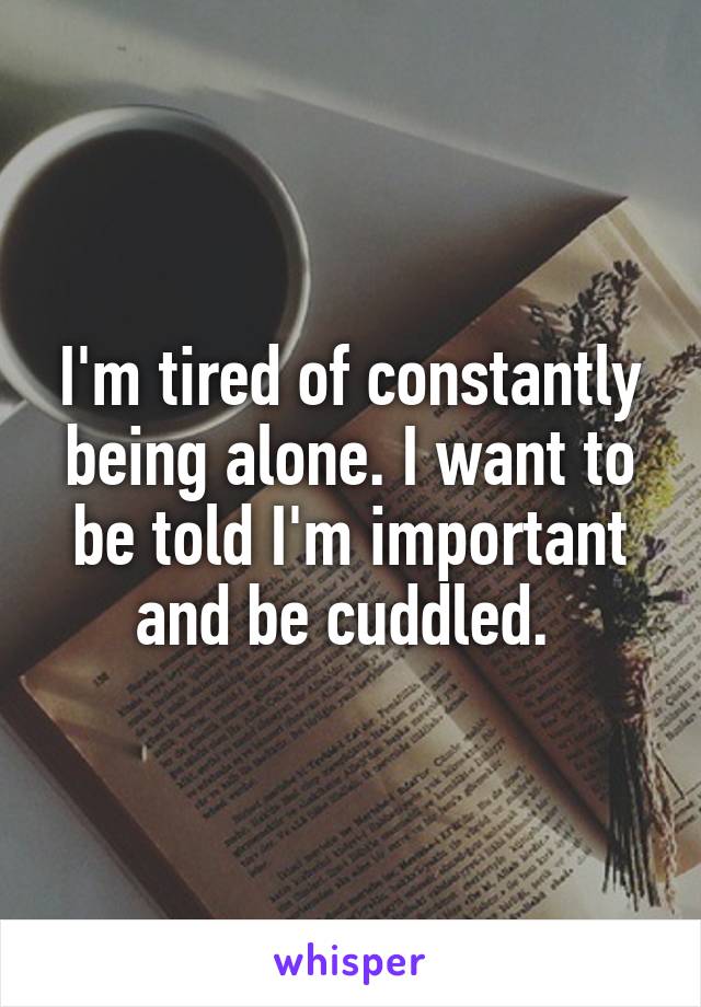 I'm tired of constantly being alone. I want to be told I'm important and be cuddled. 