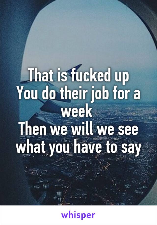 That is fucked up
You do their job for a week 
Then we will we see what you have to say