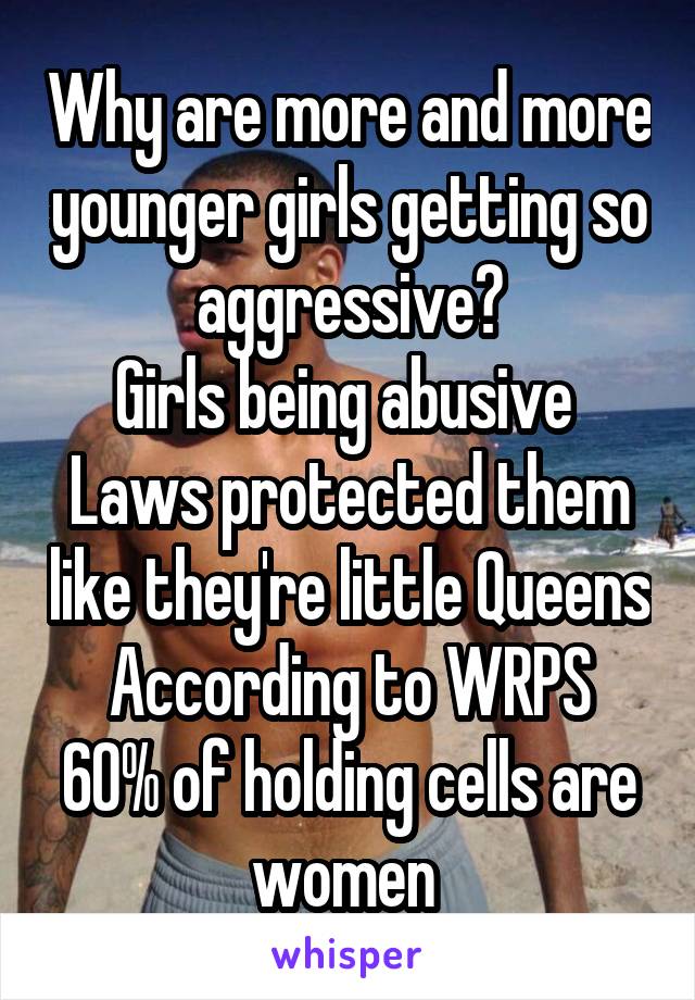 Why are more and more younger girls getting so aggressive?
Girls being abusive 
Laws protected them like they're little Queens
According to WRPS
60% of holding cells are women 