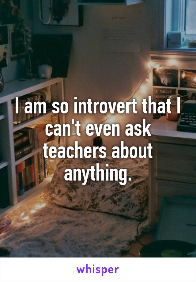 I am so introvert that I can't even ask teachers about anything.