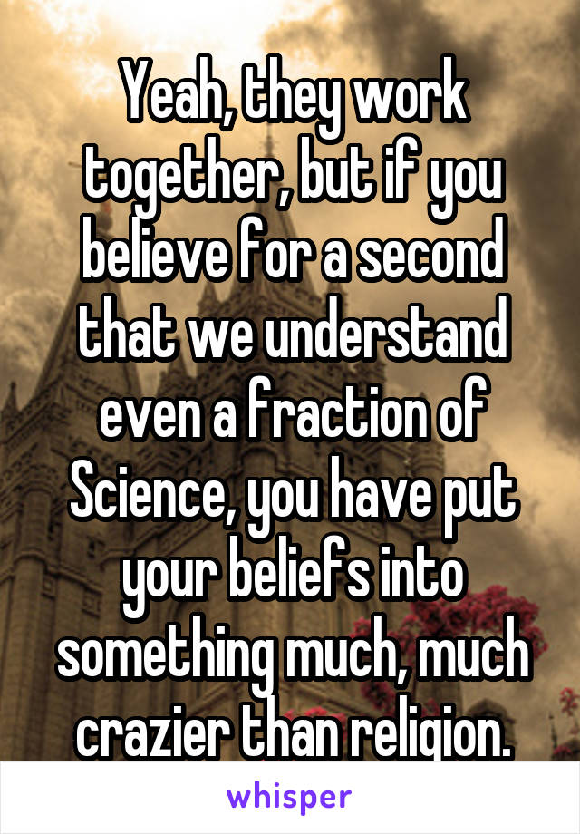 Yeah, they work together, but if you believe for a second that we understand even a fraction of Science, you have put your beliefs into something much, much crazier than religion.