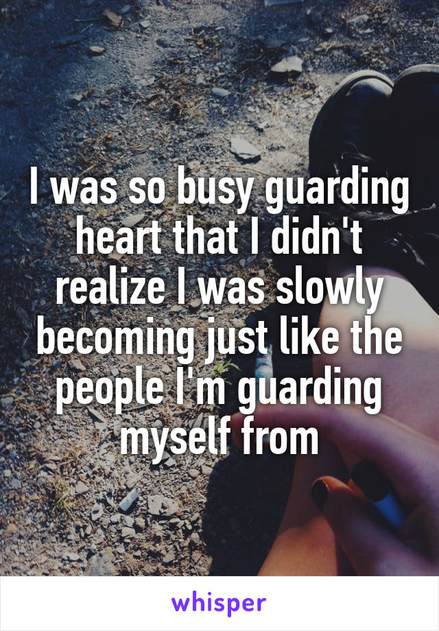 I was so busy guarding heart that I didn't realize I was slowly becoming just like the people I'm guarding myself from