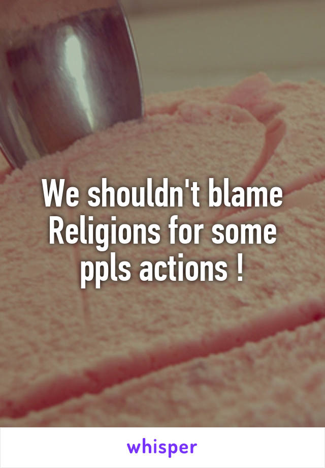 We shouldn't blame Religions for some ppls actions !