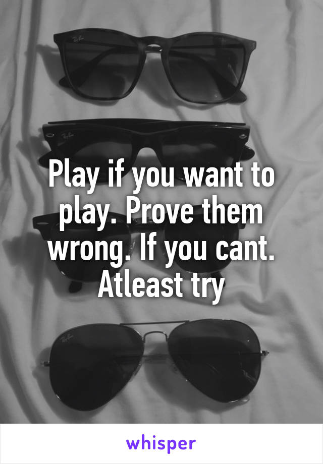 Play if you want to play. Prove them wrong. If you cant. Atleast try