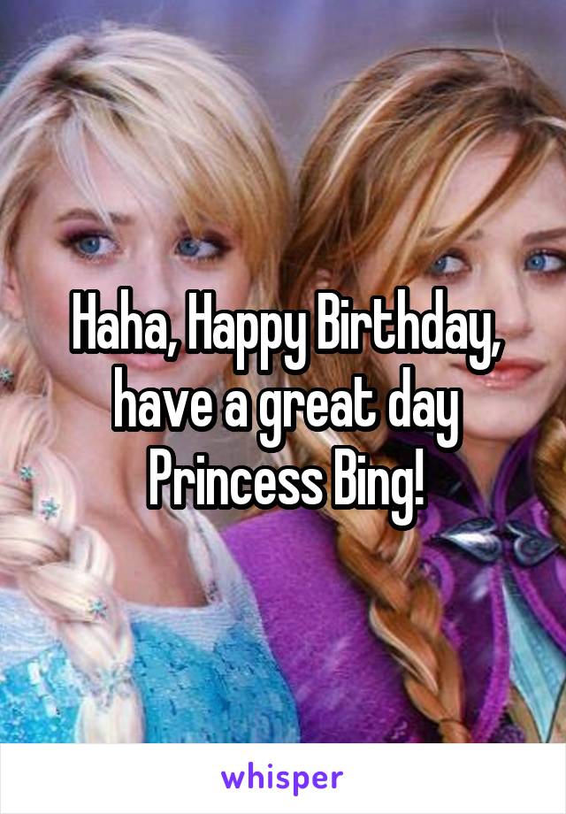 Haha, Happy Birthday, have a great day Princess Bing!