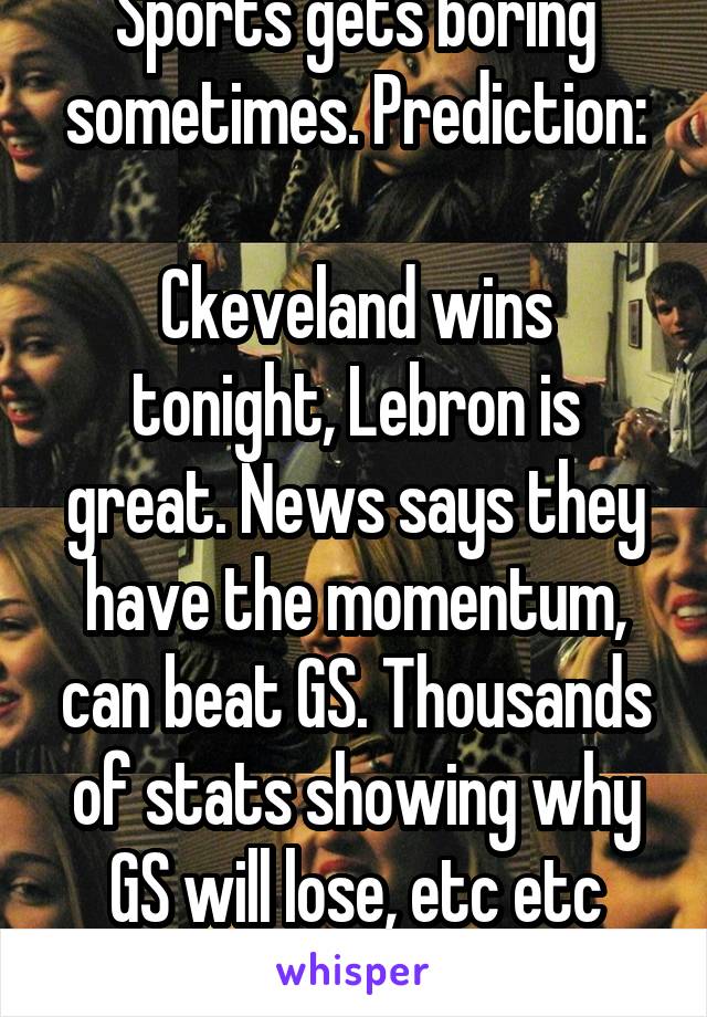 Sports gets boring sometimes. Prediction:

Ckeveland wins tonight, Lebron is great. News says they have the momentum, can beat GS. Thousands of stats showing why GS will lose, etc etc etc...