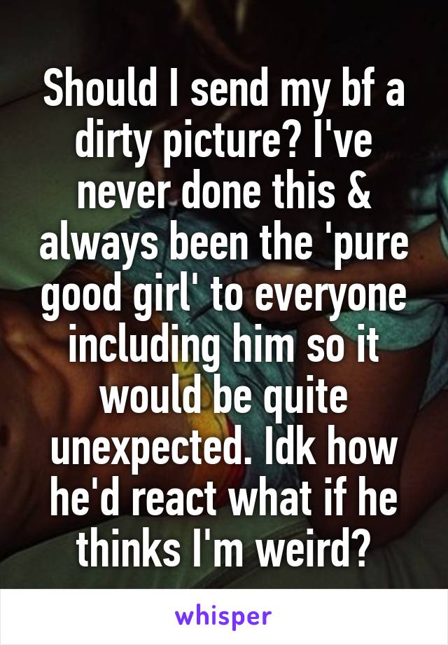 Should I send my bf a dirty picture? I've never done this & always been the 'pure good girl' to everyone including him so it would be quite unexpected. Idk how he'd react what if he thinks I'm weird?