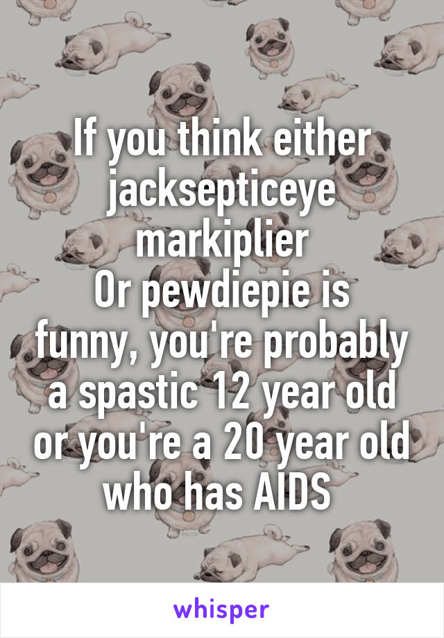 If you think either jacksepticeye markiplier
Or pewdiepie is funny, you're probably a spastic 12 year old or you're a 20 year old who has AIDS 
