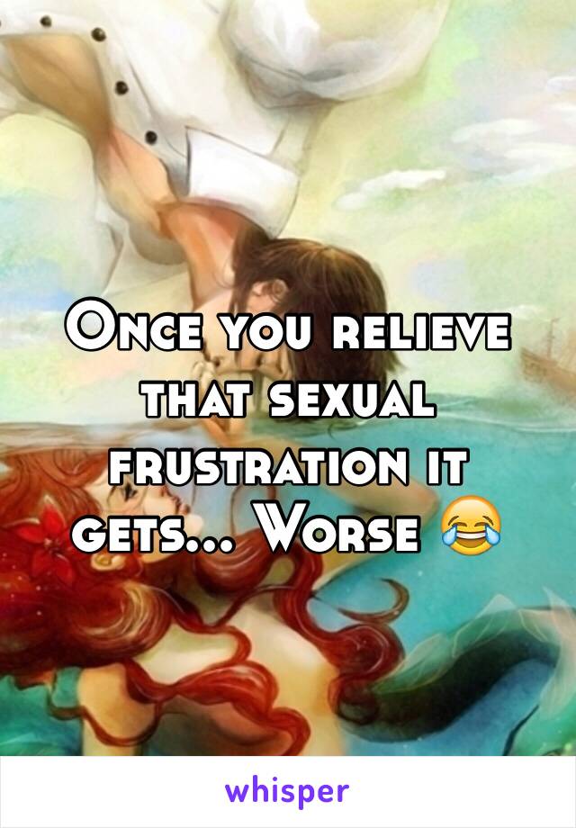 Once you relieve that sexual frustration it gets... Worse 😂 