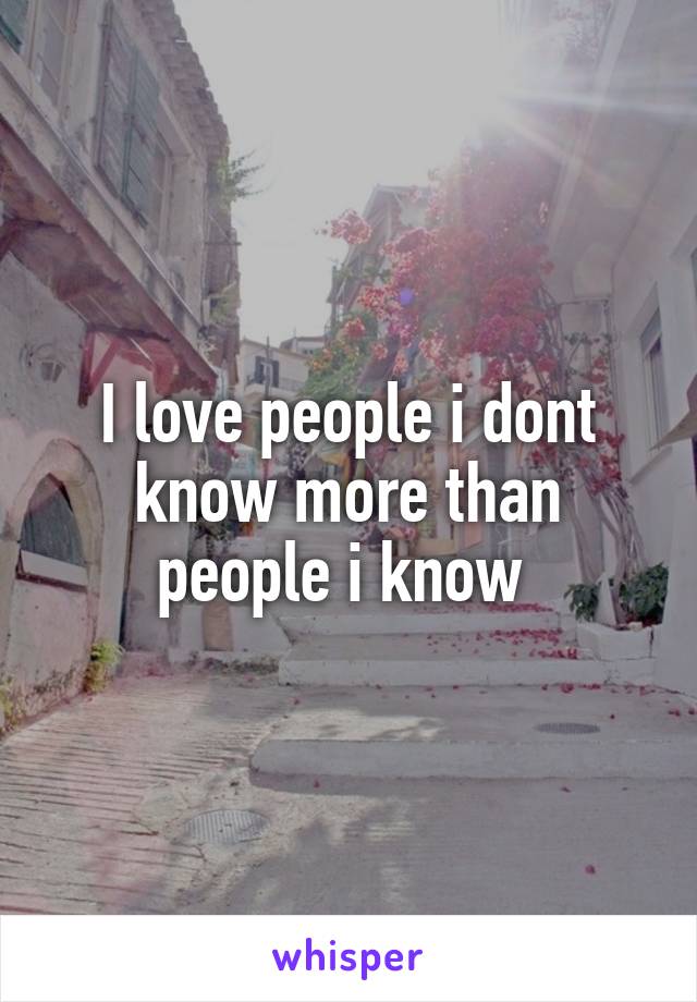 I love people i dont know more than people i know 