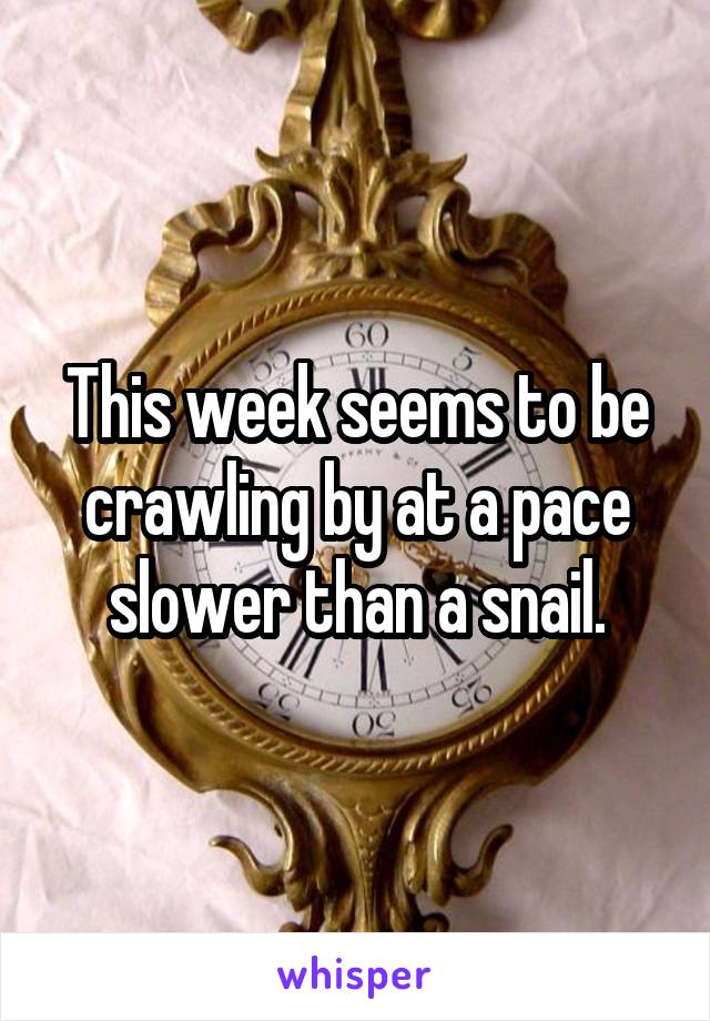 This week seems to be crawling by at a pace slower than a snail.