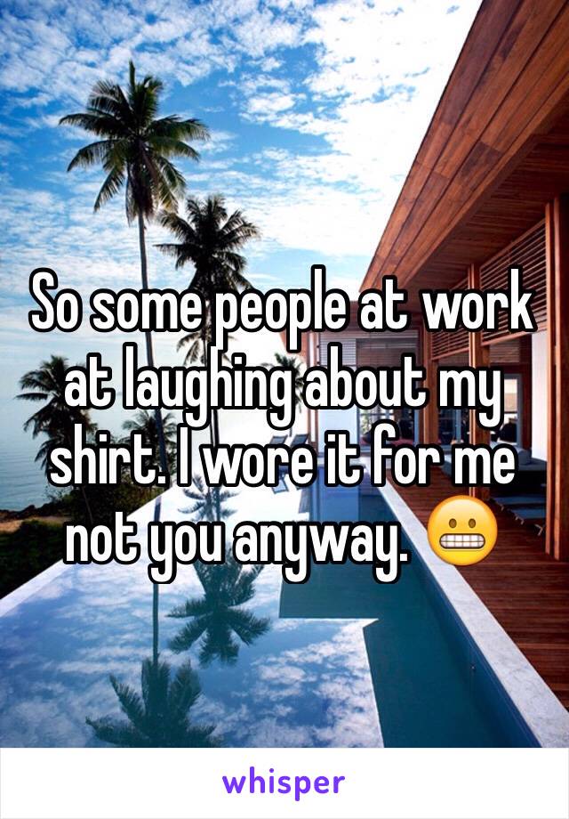 So some people at work at laughing about my shirt. I wore it for me not you anyway. 😬
