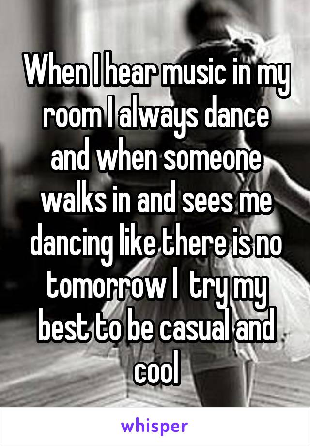 When I hear music in my room I always dance and when someone walks in and sees me dancing like there is no tomorrow I  try my best to be casual and cool