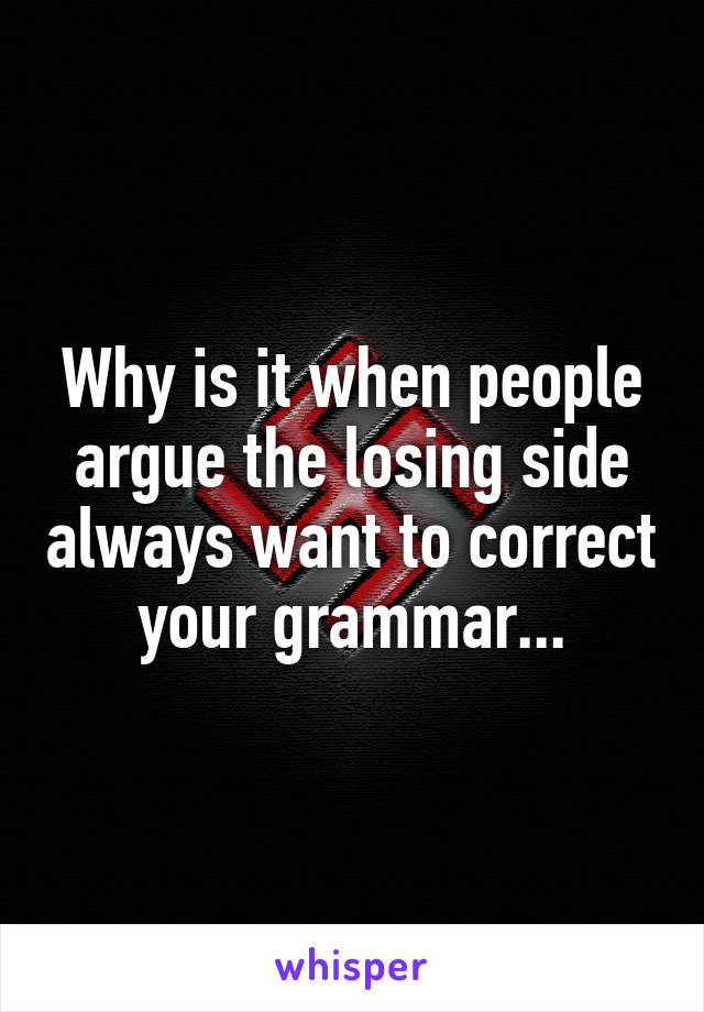 Why is it when people argue the losing side always want to correct your grammar...