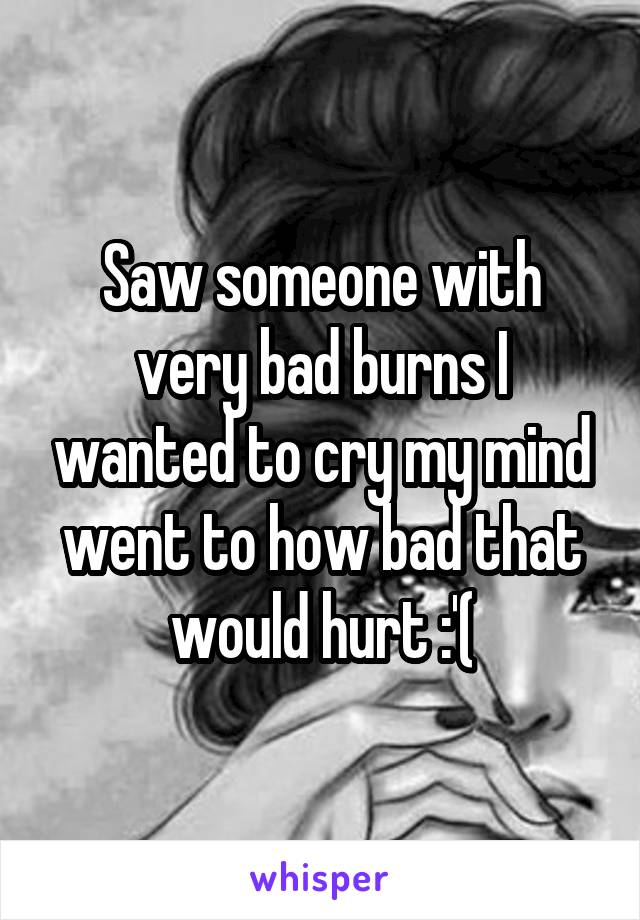 Saw someone with very bad burns I wanted to cry my mind went to how bad that would hurt :'(