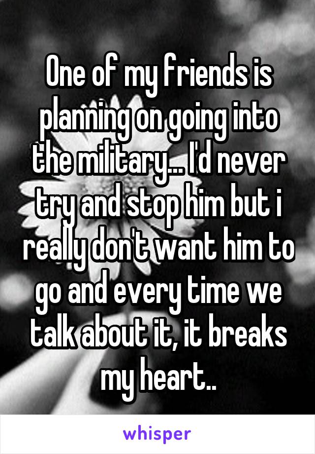 One of my friends is planning on going into the military... I'd never try and stop him but i really don't want him to go and every time we talk about it, it breaks my heart..