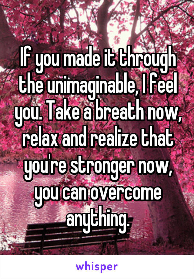 If you made it through the unimaginable, I feel you. Take a breath now, relax and realize that you're stronger now, you can overcome anything.