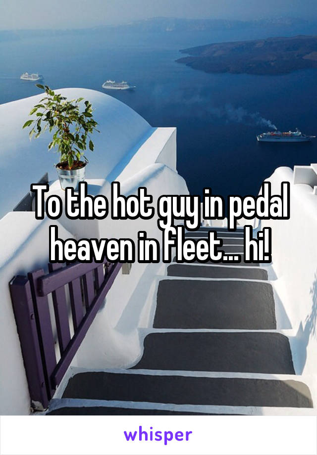 To the hot guy in pedal heaven in fleet... hi!