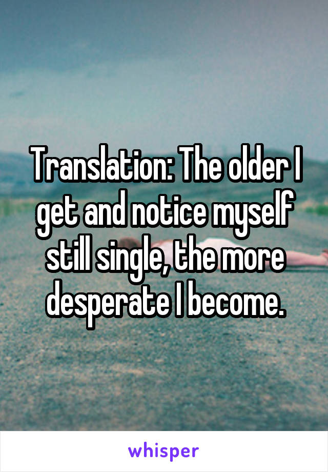 Translation: The older I get and notice myself still single, the more desperate I become.