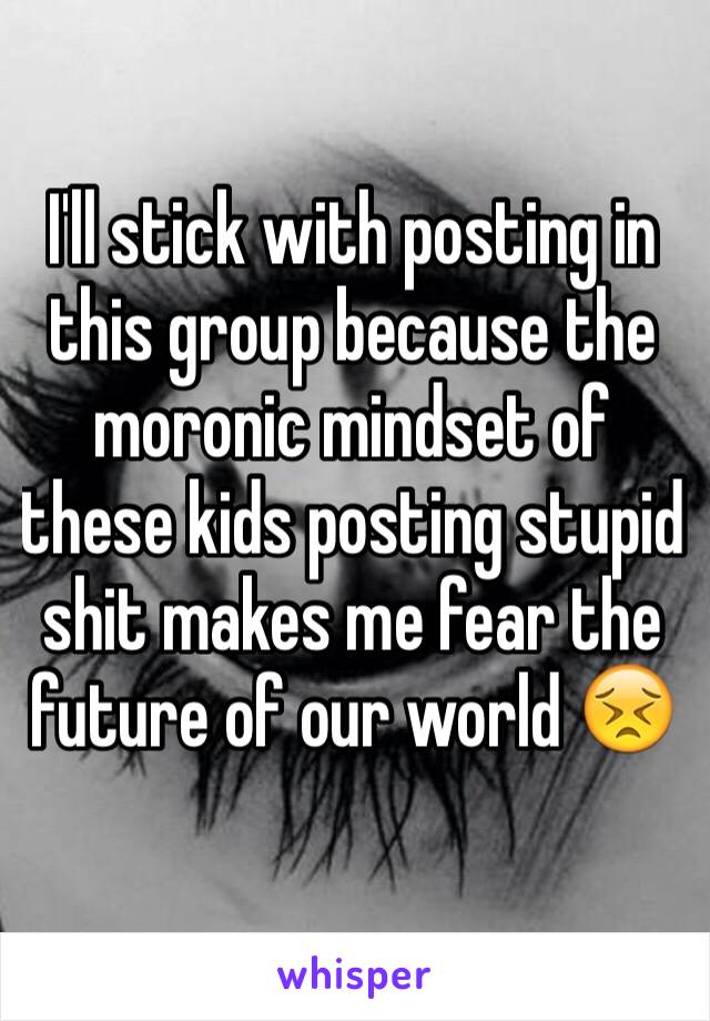 I'll stick with posting in this group because the moronic mindset of these kids posting stupid shit makes me fear the future of our world 😣