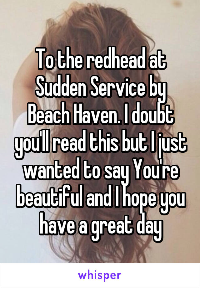 To the redhead at Sudden Service by Beach Haven. I doubt you'll read this but I just wanted to say You're beautiful and I hope you have a great day
