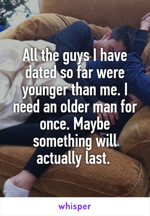 All the guys I have dated so far were younger than me. I need an older man for once. Maybe something will actually last. 