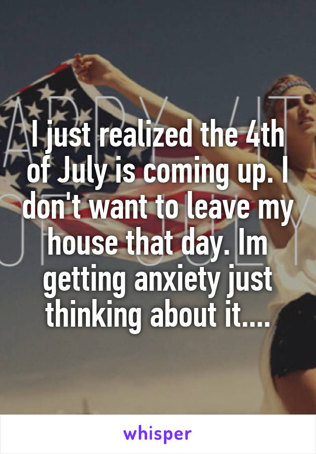 I just realized the 4th of July is coming up. I don't want to leave my house that day. Im getting anxiety just thinking about it....