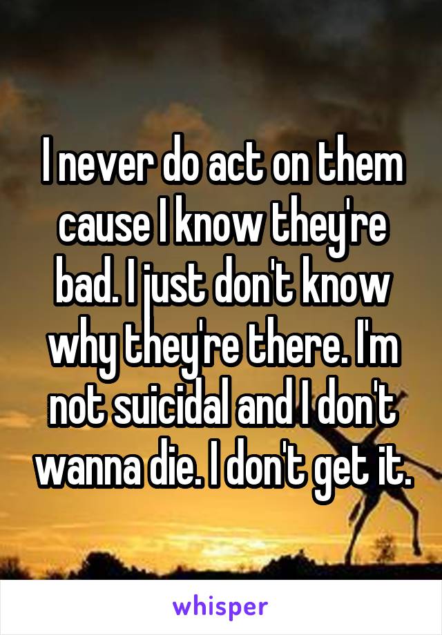 I never do act on them cause I know they're bad. I just don't know why they're there. I'm not suicidal and I don't wanna die. I don't get it.