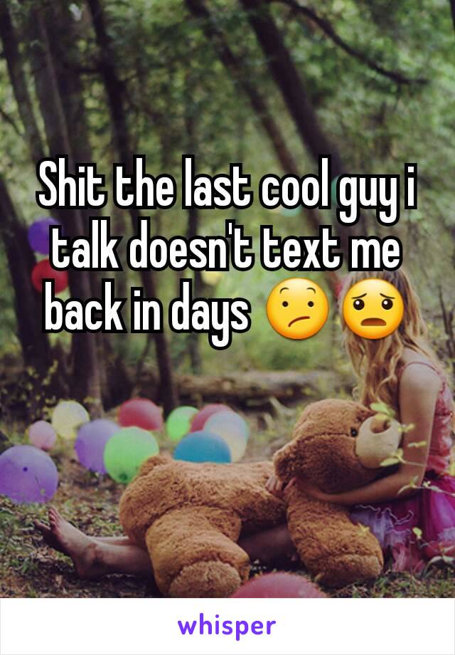 Shit the last cool guy i talk doesn't text me back in days 😕😦