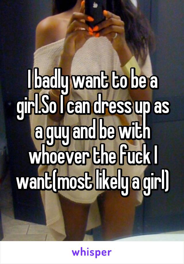 I badly want to be a girl.So I can dress up as a guy and be with whoever the fuck I want(most likely a girl)