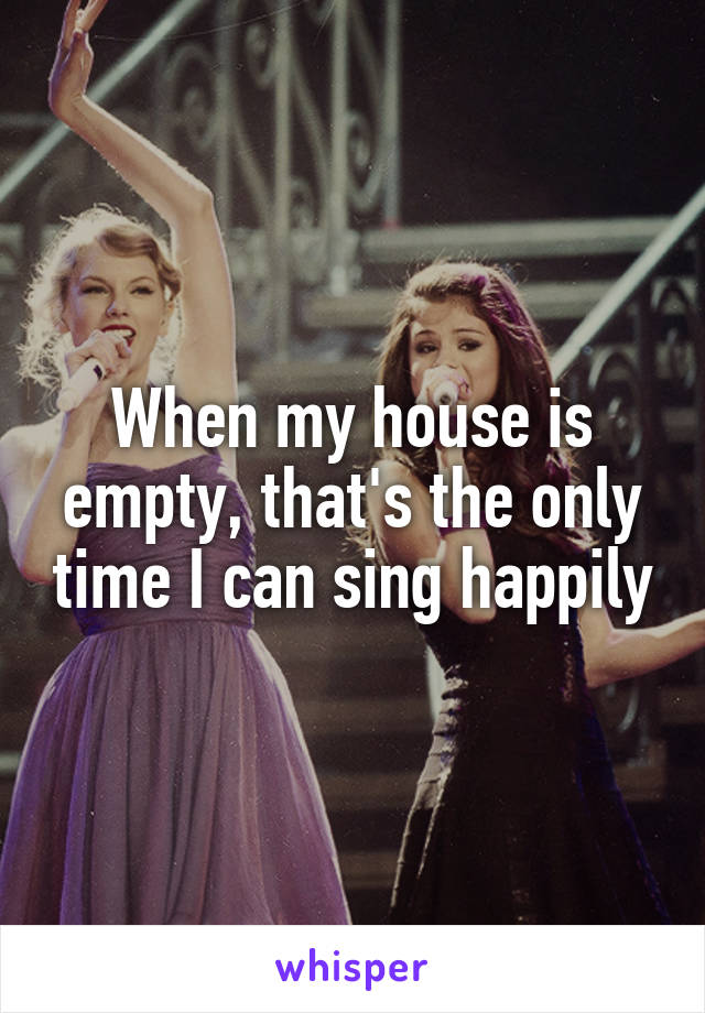 When my house is empty, that's the only time I can sing happily