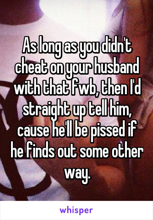 As long as you didn't cheat on your husband with that fwb, then I'd straight up tell him, cause he'll be pissed if he finds out some other way.