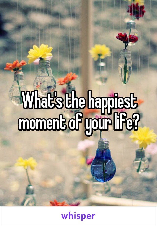 What's the happiest moment of your life?