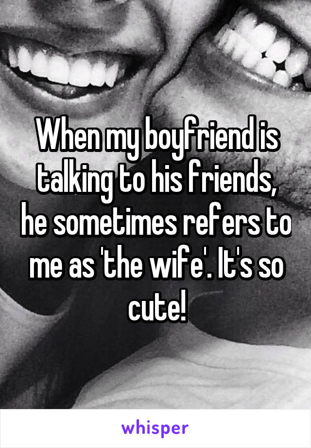When my boyfriend is talking to his friends, he sometimes refers to me as 'the wife'. It's so cute!