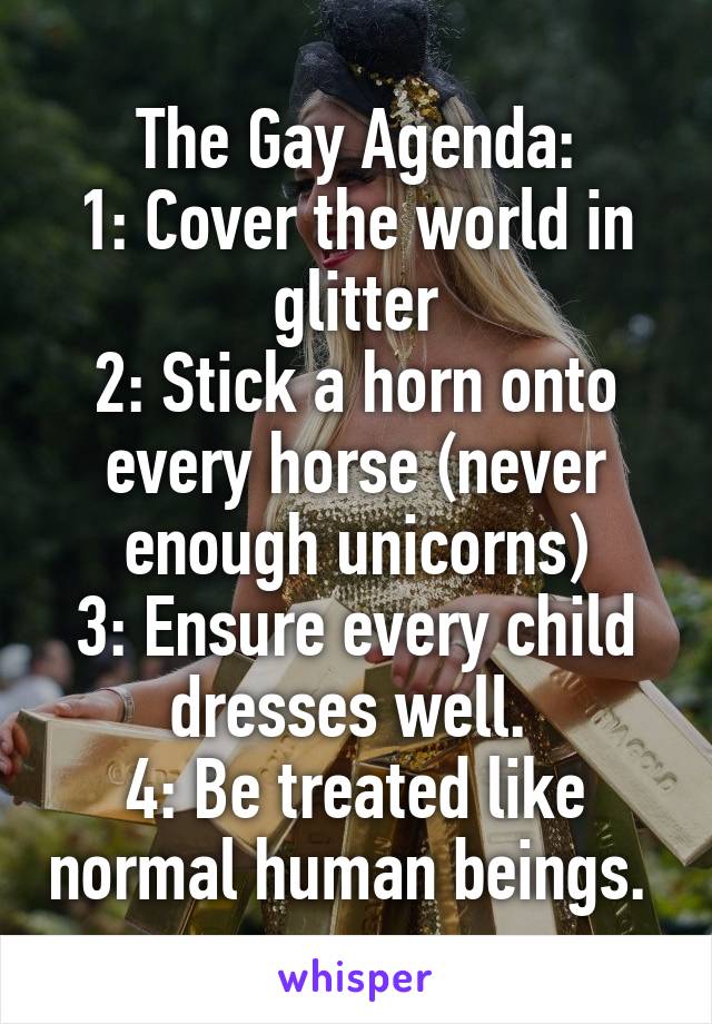 The Gay Agenda:
1: Cover the world in glitter
2: Stick a horn onto every horse (never enough unicorns)
3: Ensure every child dresses well. 
4: Be treated like normal human beings. 