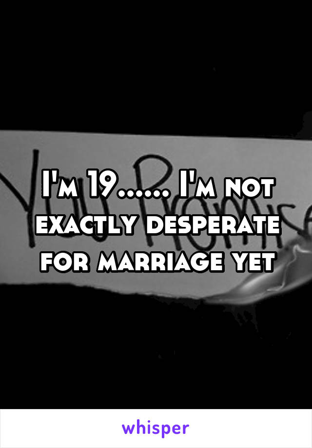 I'm 19...... I'm not exactly desperate for marriage yet