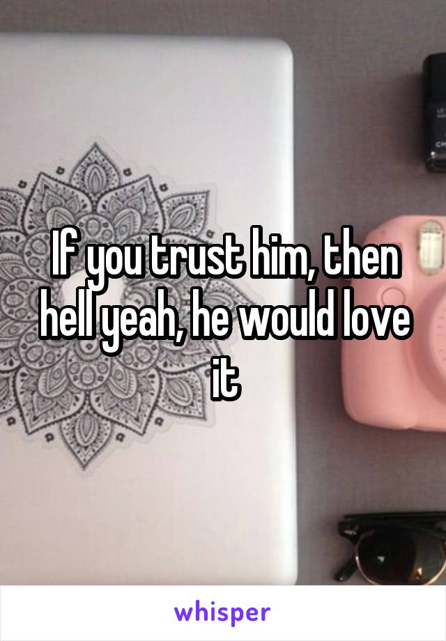 If you trust him, then hell yeah, he would love it