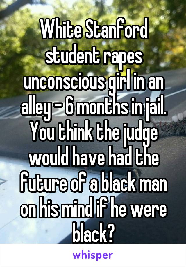 White Stanford student rapes unconscious girl in an alley - 6 months in jail. You think the judge would have had the future of a black man on his mind if he were black?
