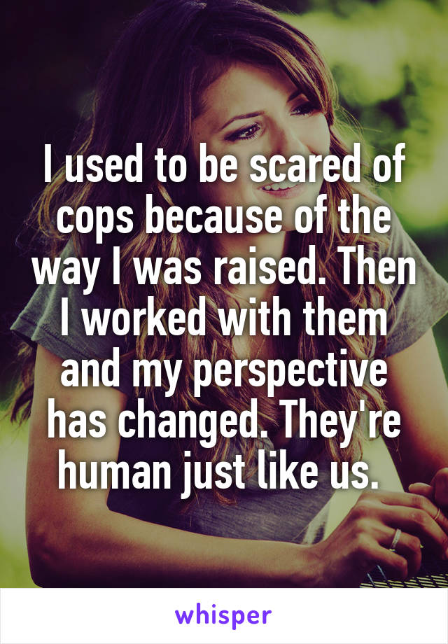 I used to be scared of cops because of the way I was raised. Then I worked with them and my perspective has changed. They're human just like us. 