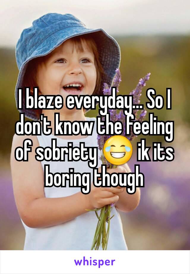 I blaze everyday... So I don't know the feeling of sobriety 😂 ik its boring though