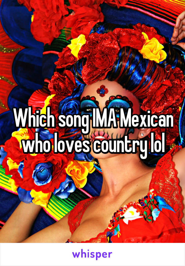 Which song IMA Mexican who loves country lol