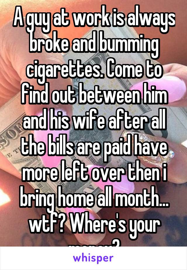 A guy at work is always broke and bumming cigarettes. Come to find out between him and his wife after all the bills are paid have more left over then i bring home all month... wtf? Where's your money?