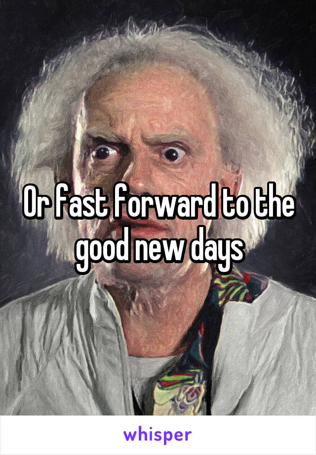 Or fast forward to the good new days