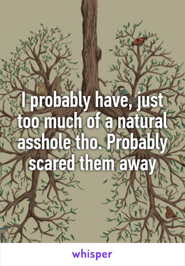 I probably have, just too much of a natural asshole tho. Probably scared them away