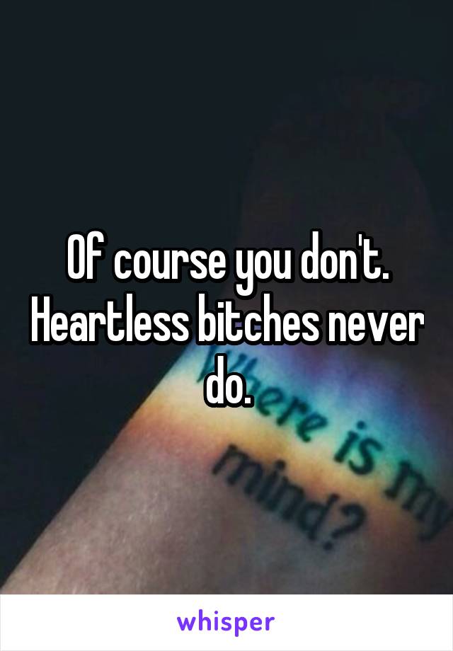 Of course you don't. Heartless bitches never do.