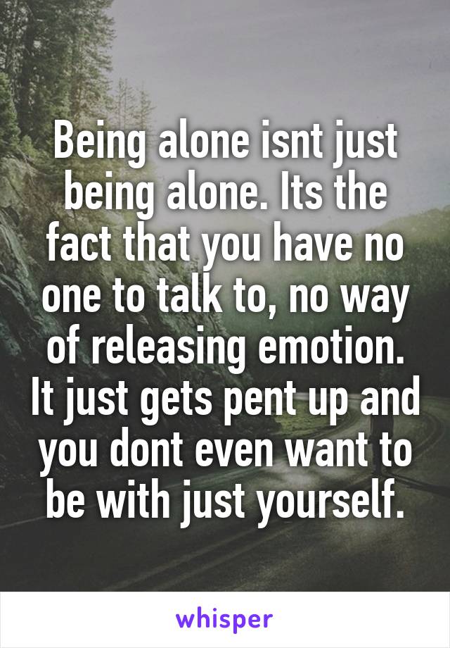 Being alone isnt just being alone. Its the fact that you have no one to talk to, no way of releasing emotion. It just gets pent up and you dont even want to be with just yourself.
