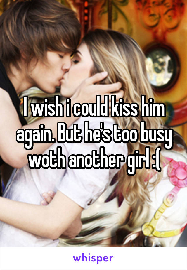 I wish i could kiss him again. But he's too busy woth another girl :(