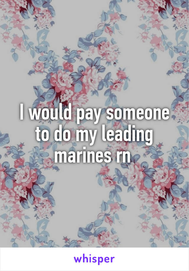 I would pay someone to do my leading marines rn 
