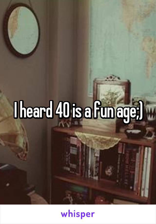 I heard 40 is a fun age;)