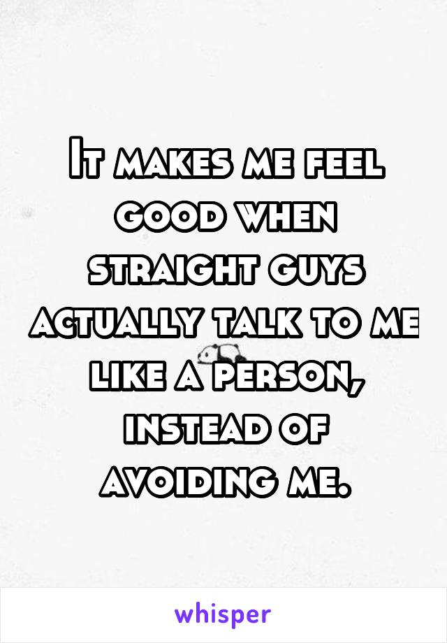 It makes me feel good when straight guys actually talk to me like a person, instead of avoiding me.